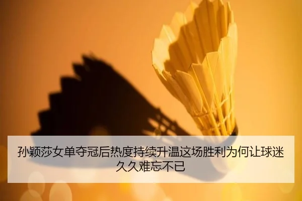 孙颖莎女单夺冠后热度持续升温这场胜利为何让球迷久久难忘不已