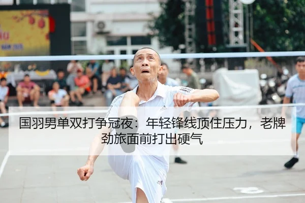 国羽男单双打争冠夜：年轻锋线顶住压力，老牌劲旅面前打出硬气